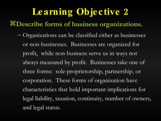 Learning Objective 2 Describe forms of business organizations. Organizations can be classified either as businesses or non-businesses.  Businesses are organized for profit,  while non-business serve us in ways not always measured by profit.  Businesses take one of three forms:  sole-proprietorship, partnership, or corporation.  These forms of organization have characteristics that hold important implications for legal liability, taxation, continuity, number of owners, and legal status. 