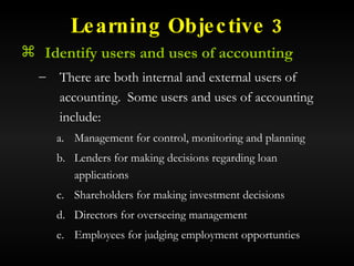 Learning Objective 3 Identify users and uses of accounting There are both internal and external users of accounting.  Some users and uses of accounting include: Management for control, monitoring and planning Lenders for making decisions regarding loan applications Shareholders for making investment decisions Directors for overseeing management Employees for judging employment opportunties 