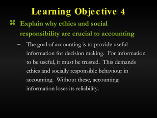 Learning Objective 4 Explain why ethics and social responsibility are crucial to accounting The goal of accounting is to provide useful information for decision making.  For information to be useful, it must be trusted.  This demands ethics and socially responsible behaviour in accounting.  Without these, accounting information loses its reliability. 