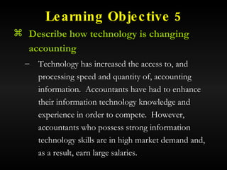 Learning Objective 5 Describe how technology is changing accounting Technology has increased the access to, and processing speed and quantity of, accounting information.  Accountants have had to enhance their information technology knowledge and experience in order to compete.  However, accountants who possess strong information technology skills are in high market demand and, as a result, earn large salaries. 