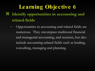Learning Objective 6 Identify opportunities in accounting and related fields Opportunities in accounting and related fields are numerous.  They encompass traditional financial and managerial accounting, and taxation, but also include accounting-related fields such as lending, consulting, managing and planning. 