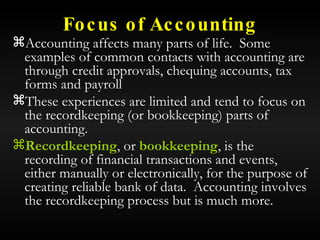 Focus of Accounting Accounting affects many parts of life.  Some examples of common contacts with accounting are through credit approvals, chequing accounts, tax forms and payroll These experiences are limited and tend to focus on the recordkeeping (or bookkeeping) parts of accounting. Recordkeeping , or  bookkeeping , is the recording of financial transactions and events, either manually or electronically, for the purpose of creating reliable bank of data.  Accounting involves the recordkeeping process but is much more. 