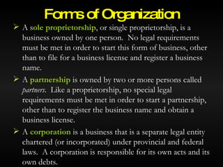 A s ole proprietorship , or single proprietorship, is a business owned by one person.  No legal requirements must be met in order to start this form of business, other than to file for a business license and register a business name. A  partnership  is owned by two or more persons called  partners .  Like a proprietorship, no special legal requirements must be met in order to start a partnership, other than to register the business name and obtain a business license. A  corporation  is a business that is a separate legal entity chartered (or incorporated) under provincial and federal laws.  A corporation is responsible for its own acts and its own debts. Forms of Organization © 2007 McGraw-Hill Ryerson Ltd. 