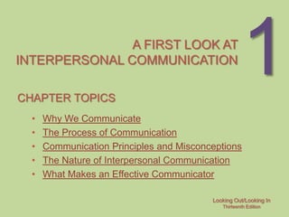 A FIRST LOOK AT
INTERPERSONAL COMMUNICATION

CHAPTER TOPICS
                                                      1
  •   Why We Communicate
  •   The Process of Communication
  •   Communication Principles and Misconceptions
  •   The Nature of Interpersonal Communication
  •   What Makes an Effective Communicator

                                          Looking Out/Looking In
                                             Thirteenth Edition
 
