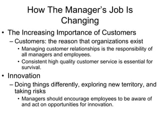 How The Manager’s Job Is
                Changing
• The Increasing Importance of Customers
  – Customers: the reason that organizations exist
     • Managing customer relationships is the responsibility of
       all managers and employees.
     • Consistent high quality customer service is essential for
       survival.
• Innovation
  – Doing things differently, exploring new territory, and
    taking risks
     • Managers should encourage employees to be aware of
       and act on opportunities for innovation.
 