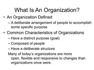 What Is An Organization?
• An Organization Defined
  – A deliberate arrangement of people to accomplish
    some specific purpose
• Common Characteristics of Organizations
  – Have a distinct purpose (goal)
  – Composed of people
  – Have a deliberate structure
  Many of today’s organizations are more
    open, flexible and responsive to changes than
    organizations once were.
 