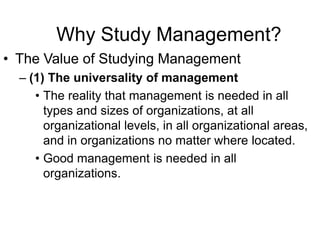 Why Study Management?
• The Value of Studying Management
  – (1) The universality of management
     • The reality that management is needed in all
       types and sizes of organizations, at all
       organizational levels, in all organizational areas,
       and in organizations no matter where located.
     • Good management is needed in all
       organizations.
 