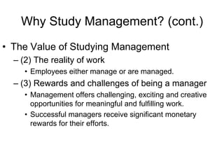 Why Study Management? (cont.)
• The Value of Studying Management
  – (2) The reality of work
     • Employees either manage or are managed.
  – (3) Rewards and challenges of being a manager
     • Management offers challenging, exciting and creative
       opportunities for meaningful and fulfilling work.
     • Successful managers receive significant monetary
       rewards for their efforts.
 