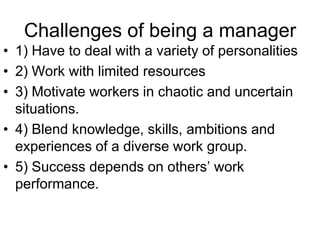 Challenges of being a manager
• 1) Have to deal with a variety of personalities
• 2) Work with limited resources
• 3) Motivate workers in chaotic and uncertain
  situations.
• 4) Blend knowledge, skills, ambitions and
  experiences of a diverse work group.
• 5) Success depends on others’ work
  performance.
 