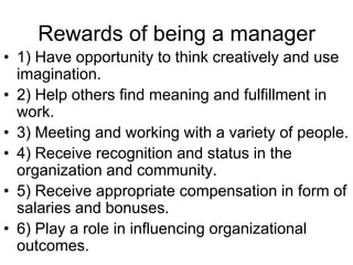 Rewards of being a manager
• 1) Have opportunity to think creatively and use
  imagination.
• 2) Help others find meaning and fulfillment in
  work.
• 3) Meeting and working with a variety of people.
• 4) Receive recognition and status in the
  organization and community.
• 5) Receive appropriate compensation in form of
  salaries and bonuses.
• 6) Play a role in influencing organizational
  outcomes.
 