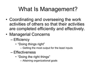 What Is Management?
• Coordinating and overseeing the work
  activities of others so that their activities
  are completed efficiently and effectively.
• Managerial Concerns
  – Efficiency
     • “Doing things right”
        – Getting the most output for the least inputs
  – Effectiveness
     • “Doing the right things”
        – Attaining organizational goals
 