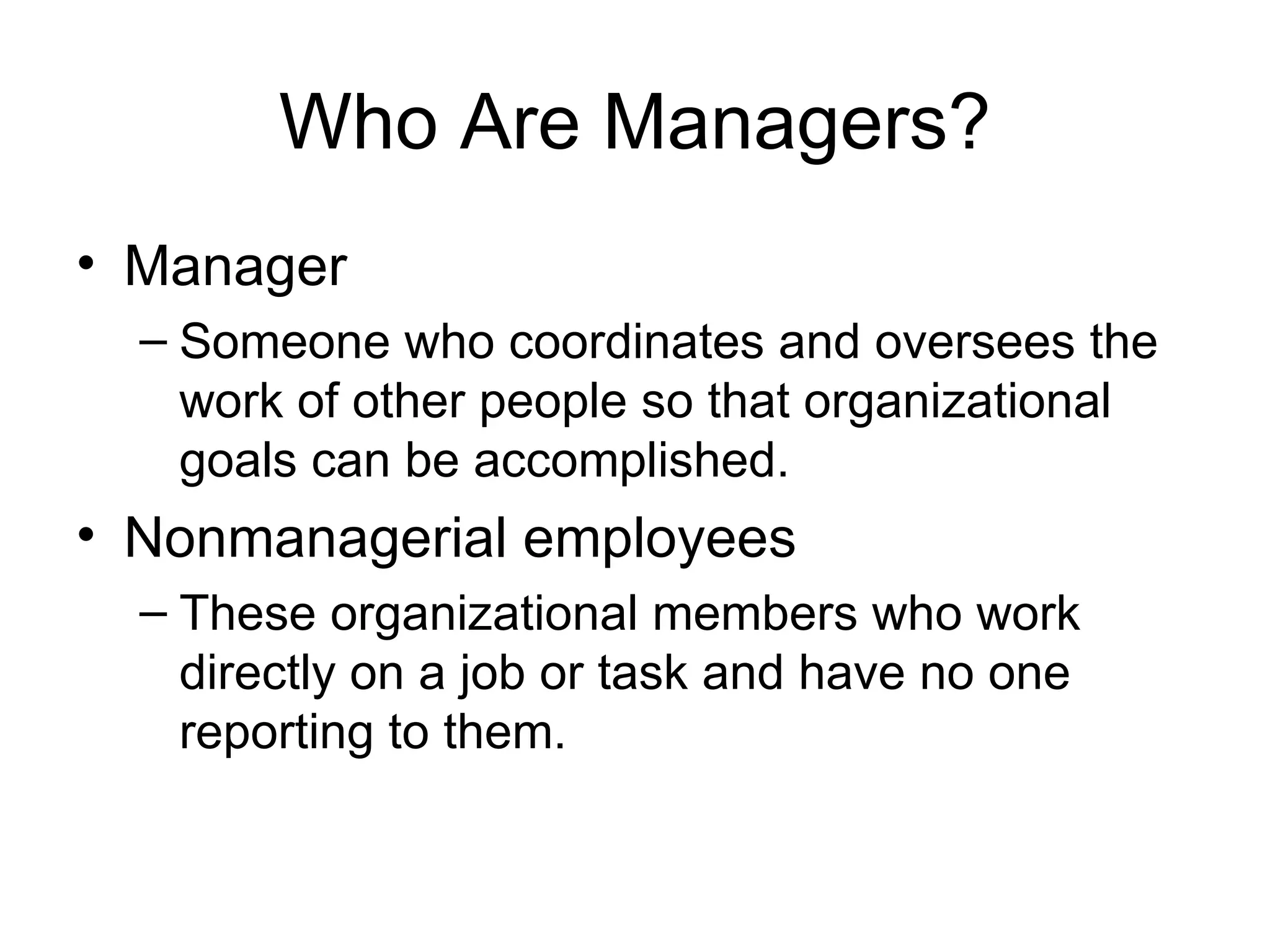 Who Are Managers? Manager Someone who coordinates and oversees the work of other people so that organizational goals can be accomplished. Nonmanagerial employees These organizational members who work directly on a job or task and have no one reporting to them. 