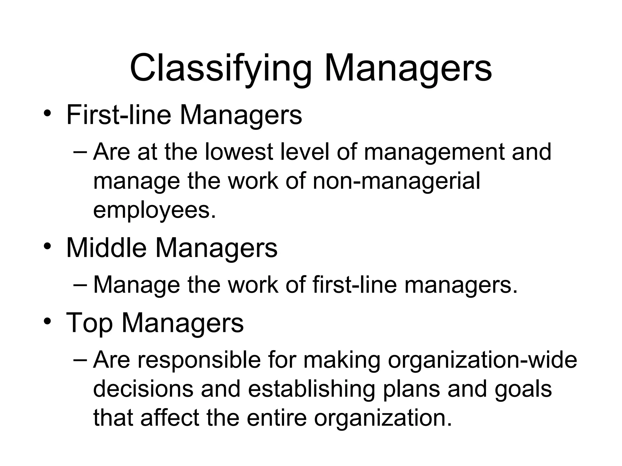 Classifying Managers First-line Managers Are at the lowest level of management and manage the work of non-managerial employees. Middle Managers Manage the work of first-line managers. Top Managers Are responsible for making organization-wide decisions and establishing plans and goals that affect the entire organization. 