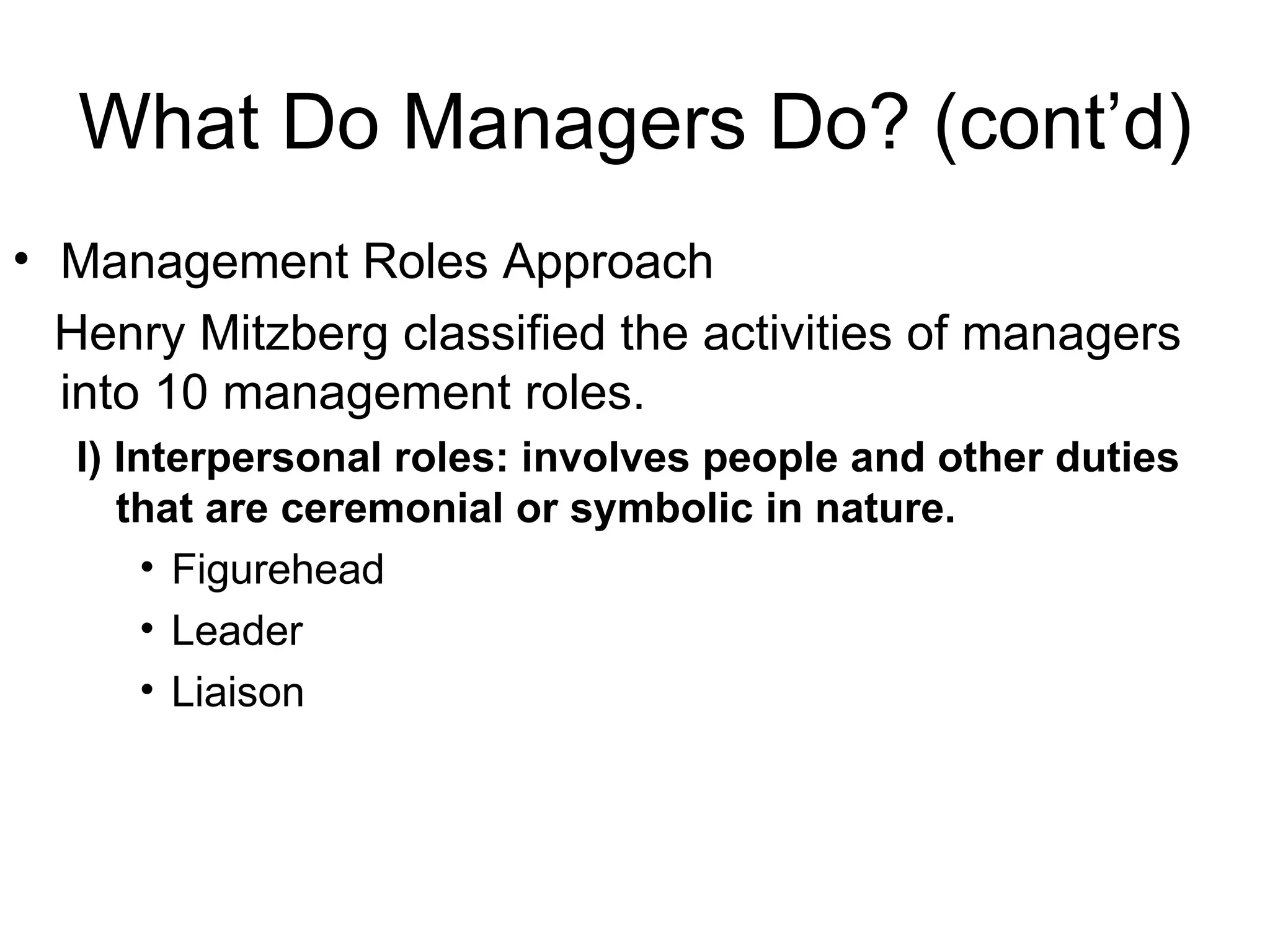 What Do Managers Do? (cont’d) Management Roles Approach Henry Mitzberg classified the activities of managers into 10 management roles. I) Interpersonal roles: involves people and other duties that are ceremonial or symbolic in nature. Figurehead Leader Liaison 
