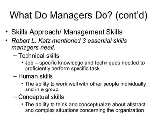 What Do Managers Do? (cont’d) Skills Approach/ Management Skills Robert L. Katz mentioned 3 essential skills managers need. Technical skills Job – specific knowledge and techniques needed to proficiently perform specific task Human skills The ability to work well with other people individually and in a group Conceptual skills The ability to think and conceptualize about abstract and complex situations concerning the organization 