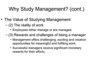 Why Study Management? (cont.) The Value of Studying Management (2) The reality of work Employees either manage or are managed. (3) Rewards and challenges of being a manager Management offers challenging, exciting and creative opportunities for meaningful and fulfilling work. Successful managers receive significant monetary rewards for their efforts. 