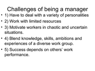 Challenges of being a manager 1) Have to deal with a variety of personalities 2) Work with limited resources 3) Motivate workers in chaotic and uncertain situations. 4) Blend knowledge, skills, ambitions and experiences of a diverse work group. 5) Success depends on others’ work performance. 