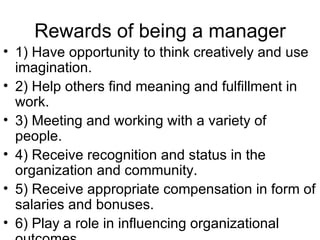 Rewards of being a manager 1) Have opportunity to think creatively and use imagination. 2) Help others find meaning and fulfillment in work. 3) Meeting and working with a variety of people. 4) Receive recognition and status in the organization and community. 5) Receive appropriate compensation in form of salaries and bonuses. 6) Play a role in influencing organizational outcomes. 