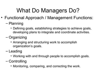 What Do Managers Do? Functional Approach / Management Functions: Planning Defining goals, establishing strategies to achieve goals, developing plans to integrate and coordinate activities. Organizing Arranging and structuring work to accomplish organization’s goals. Leading Working with and through people to accomplish goals. Controlling Monitoring, comparing, and correcting the work. 