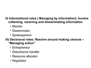 II) Informational roles ( Managing by information): Involve collecting, receiving and disseminating information. Monitor Disseminator Spokesperson III) Decisional roles: Resolve around making choices – “Managing action” Entrepreneur Disturbance handler Resource allocator Negotiator 