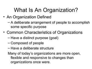 What Is An Organization? An Organization Defined A deliberate arrangement of people to accomplish some specific purpose Common Characteristics of Organizations Have a distinct purpose (goal) Composed of people Have a deliberate structure Many of today’s organizations are more open, flexible and responsive to changes than organizations once were. 