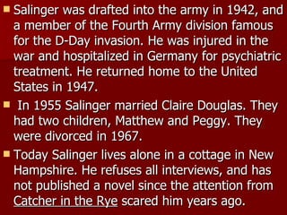 Salinger was drafted into the army in 1942, and a member of the Fourth Army division famous for the D-Day invasion. He was injured in the war and hospitalized in Germany for psychiatric treatment. He returned home to the United States in 1947.   In 1955 Salinger married Claire Douglas. They had two children, Matthew and Peggy. They were divorced in 1967. Today Salinger lives alone in a cottage in New Hampshire. He refuses all interviews, and has not published a novel since the attention from  Catcher in the Rye  scared him years ago.  