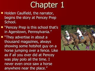 Chapter 1 Holden Caulfield, the narrator, begins the story at Pencey Prep School. “ Pencey Prep is this school that's in Agerstown, Pennsylvania.”  “ They advertise in about a thousand magazines, always showing some hotshot guy on a horse jumping over a fence. Like as if all you ever did at Pencey was play polo all the time. I never even once saw a horse anywhere near the place.”  