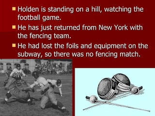 Holden is standing on a hill, watching the football game. He has just returned from New York with the fencing team.  He had lost the foils and equipment on the subway, so there was no fencing match. 
