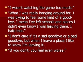 “I wasn't watching the game too much.” “What I was really hanging around for, I was trying to feel some kind of a good-bye. I mean I've left schools and places I didn't even know I was leaving them. I hate that.” “I don't care if it's a sad goodbye or a bad goodbye, but when I leave a place I like to know I'm leaving it.  “If you don't, you feel even worse.”  