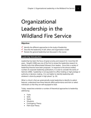 Chapter 1: Organizational Leadership in the Wildland Fire Service        1




Organizational
Lea d er shi p i n t he
Wildland Fire Ser vice
Objectives

   Identify the different approaches to the study of leadership
   Describe the leadership of self, others and organization model
   Restate the general leadership tool discussed in the course


Leadership Introduction

Leadership has been the focus of great scrutiny and research for more than 60
years. Stogdill (1948) was one of the first to review the leadership research to
identify traits that differentiated followers from leaders. Since then a variety of
leadership theories have been proposed. In response to the almost endless
number of corporate leadership publications, it is wise to consider the works of
Selznick (1984), “Leadership is not equivalent to office-holding or high prestige or
authority or decision-making. It is not helpful to identify leadership with
whatever is done by people in high places” (p. 24).

What is critical is that we systematically study leadership to identify its salient
features, understand how these features affect performance and train or select
individuals so that they are well equipped to lead.

Today, researchers entertain a number of theoretical approaches to leadership
addressing:

       Traits
       Skills
       Styles
       Situations
       Contingency Theory
       Path-Goal Theory
 