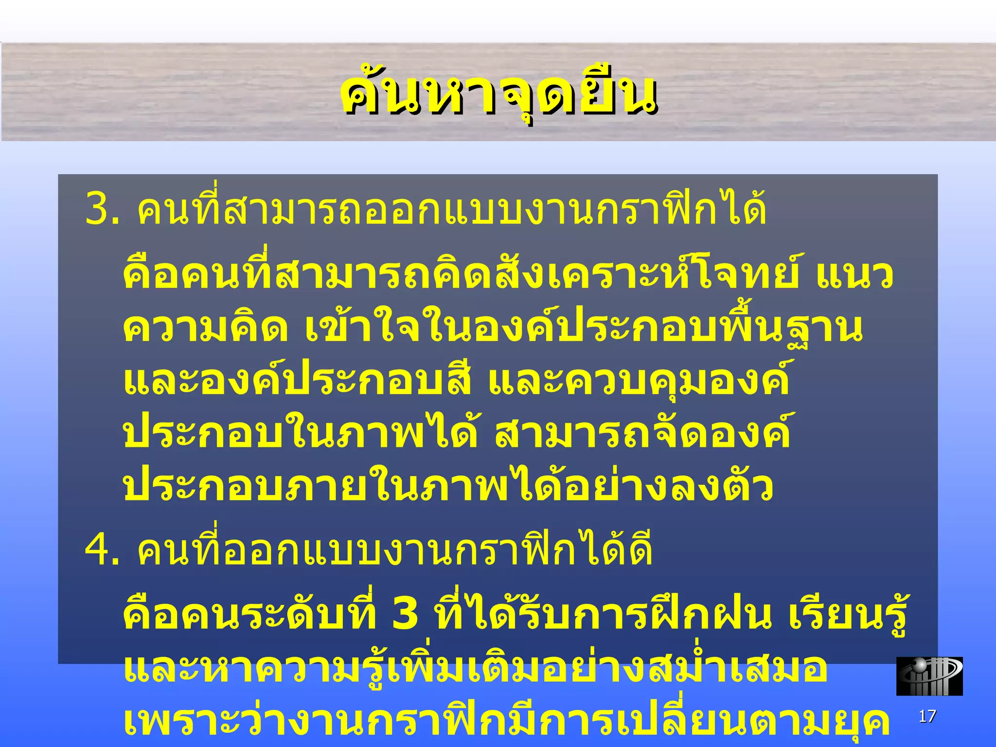 ค้นหาจุดยืน 3.  คนที่สามารถออกแบบงานกราฟิกได้ คือคนที่สามารถคิดสังเคราะห์โจทย์ แนวความคิด เข้าใจในองค์ประกอบพื้นฐาน และองค์ประกอบสี และควบคุมองค์ประกอบในภาพได้ สามารถจัดองค์ประกอบภายในภาพได้อย่างลงตัว 4.  คนที่ออกแบบงานกราฟิกได้ดี คือคนระดับที่  3  ที่ได้รับการฝึกฝน เรียนรู้ และหาความรู้เพิ่มเติมอย่างสม่ำเสมอ เพราะว่างานกราฟิกมีการเปลี่ยนตามยุคตามสมัยเสมอ 