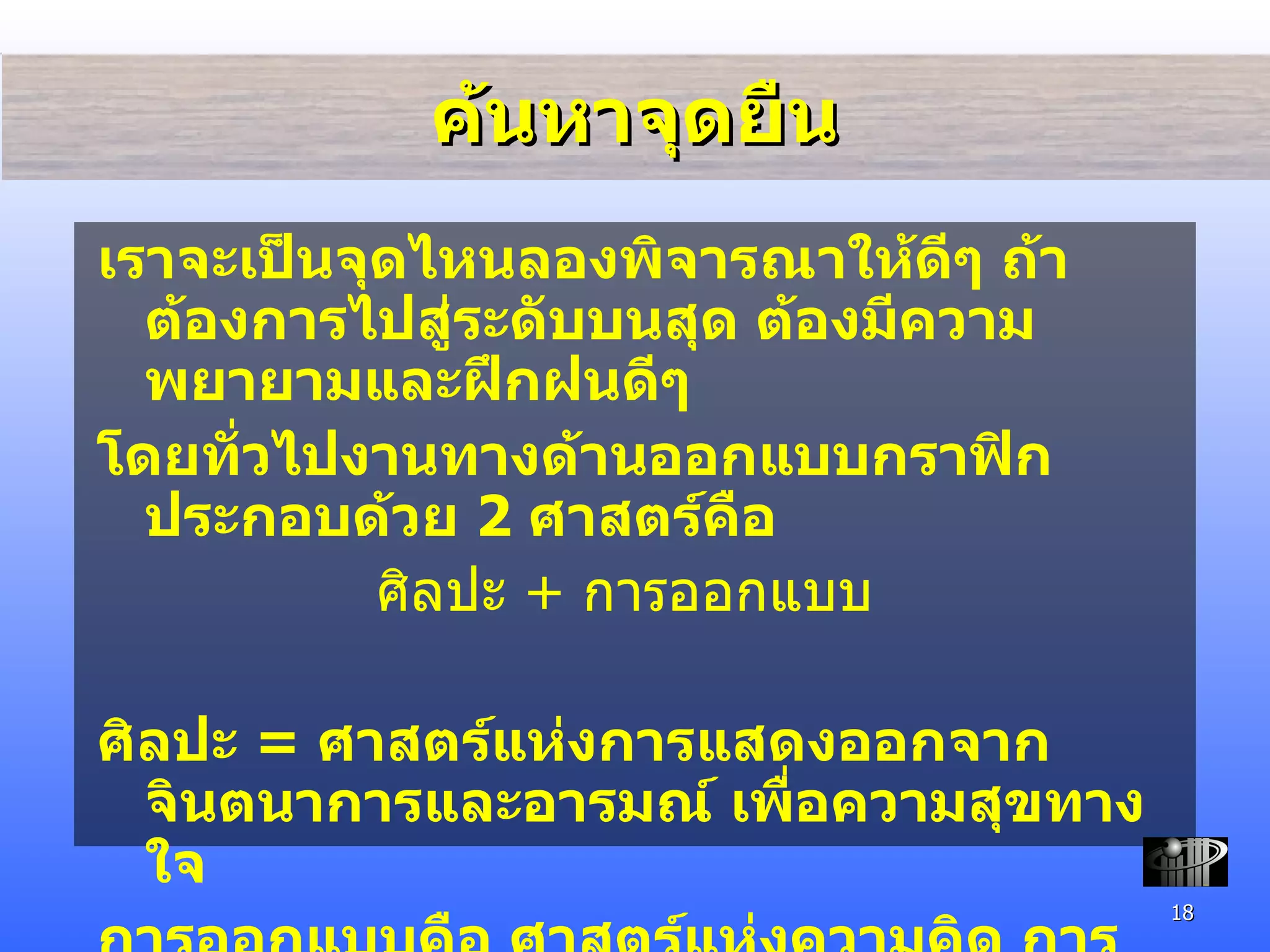 ค้นหาจุดยืน เราจะเป็นจุดไหนลองพิจารณาให้ดีๆ ถ้าต้องการไปสู่ระดับบนสุด ต้องมีความพยายามและฝึกฝนดีๆ  โดยทั่วไปงานทางด้านออกแบบกราฟิก ประกอบด้วย  2  ศาสตร์คือ ศิลปะ  +  การออกแบบ ศิลปะ  =  ศาสตร์แห่งการแสดงออกจากจินตนาการและอารมณ์ เพื่อความสุขทางใจ การออกแบบคือ ศาสตร์แห่งความคิด การแก้ไขปัญหาที่มีอยู่ เพื่อสนองต่อจุดมุ่งหมาย และนำกลับมาใช้งานได้อย่างพึงพอใจ 