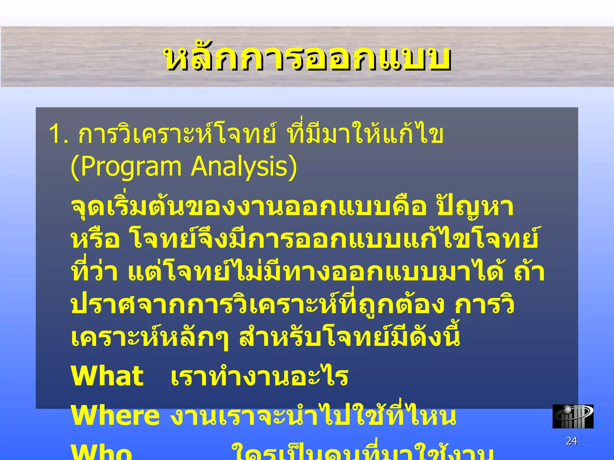 หลักการออกแบบ 1.  การวิเคราะห์โจทย์ ที่มี มาให้แก้ไข  (Program Analysis) จุดเริ่มต้นของงานออกแบบคือ ปัญหา หรือ โจทย์จึงมีการออกแบบแก้ไขโจทย์ที่ว่า แต่โจทย์ไม่มีทางออกแบบมาได้ ถ้าปราศจากการวิเคราะห์ที่ถูกต้อง การวิเคราะห์หลักๆ สำหรับโจทย์มีดังนี้ What เราทำงานอะไร Where งานเราจะนำไปใช้ที่ไหน Who ใครเป็นคนที่มาใช้งาน How จะทำงานชิ้นนี้อย่างไร 