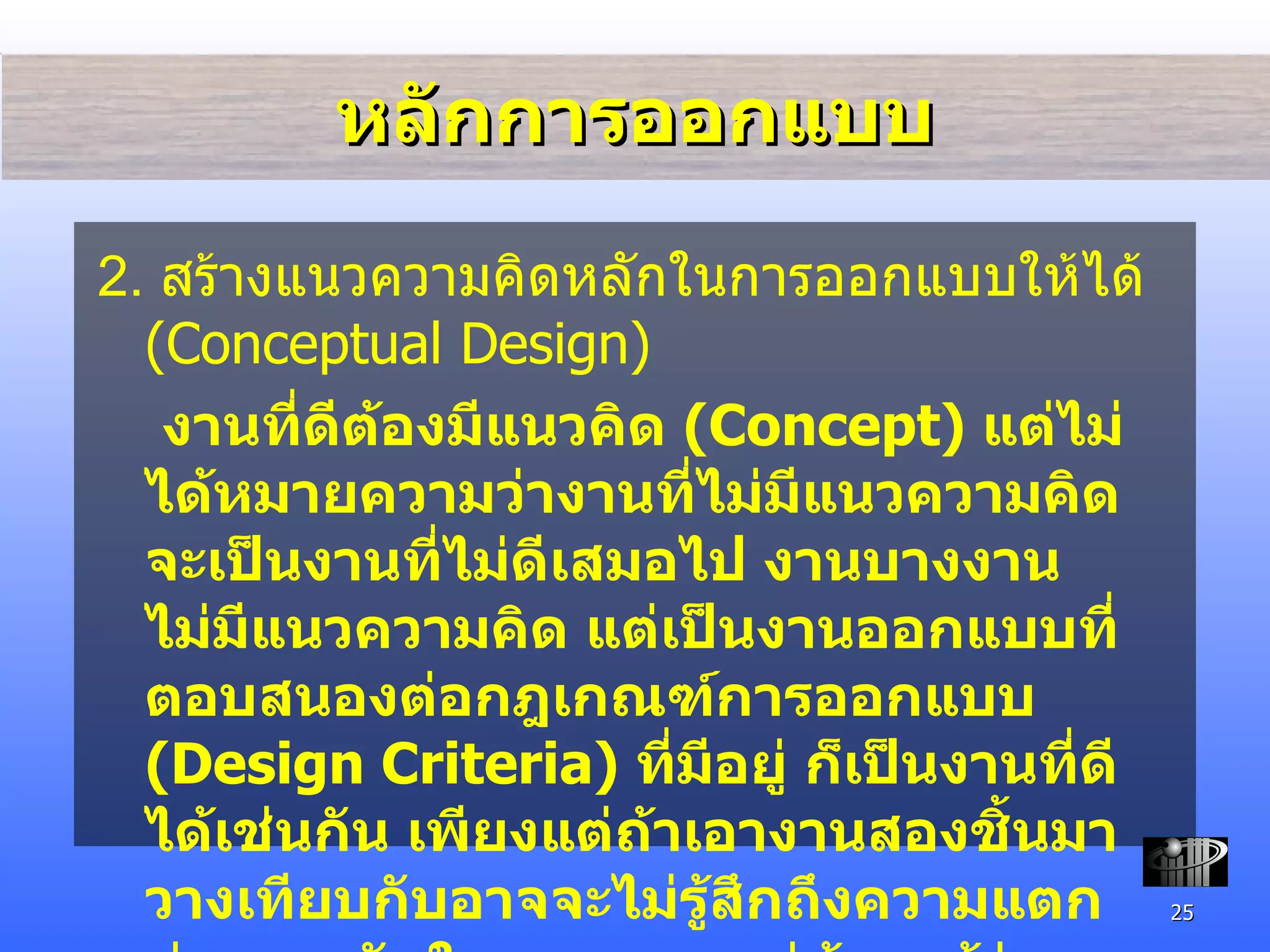 หลักการออกแบบ 2.  สร้างแนวความคิดหลักในการออกแบบให้ได้  (Conceptual Design)   งานที่ดีต้องมีแนวคิด  (Concept)  แต่ไม่ได้หมายความว่างานที่ไม่มีแนวความคิดจะเป็นงานที่ไม่ดีเสมอไป งานบางงานไม่มีแนวความคิด แต่เป็นงานออกแบบที่ตอบสนองต่อกฎเกณฑ์การออกแบบ  (Design Criteria)  ที่มีอยู่ ก็เป็นงานที่ดีได้เช่นกัน เพียงแต่ถ้าเอางานสองชิ้นมาวางเทียบกับ อาจจะไม่รู้สึกถึงความแตกต่างมากนักในตอนแรก แต่ถ้าเรารู้ว่างานชิ้นหนึ่งมีแนวคิดที่ดี ขณะที่อีกชิ้นหนึ่งไม่มี งานชิ้นที่มีความคิดจะดูมีคุณค่าที่สูงกว่า 