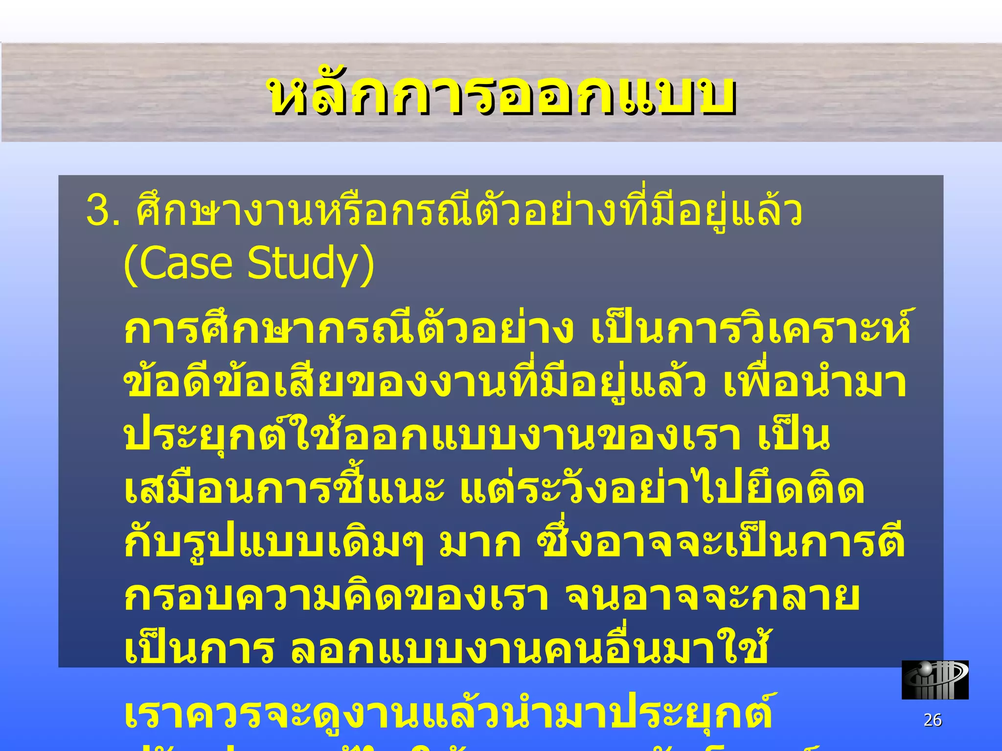 หลักการออกแบบ 3.  ศึกษางาน หรือกรณีตัวอย่างที่มีอยู่แล้ว  (Case Study) การศึกษากรณีตัวอย่าง เป็นการวิเคราะห์ข้อดีข้อเสียของงานที่มีอยู่แล้ว เพื่อนำมาประยุกต์ใช้ออกแบบงานของเรา เป็นเสมือนการชี้แนะ แต่ระวังอย่าไปยึดติดกับรูป แบบเดิมๆ มาก ซึ่งอาจจะเป็นการตีกรอบความคิดของเรา จนอาจจะกลายเป็นการ ลอกแบบงานคนอื่นมาใช้  เราควรจะดูงานแล้วนำมาประยุกต์ ปรับปรุง แก้ไขให้เหมาะสมกับโจทย์ของเรามากกว่าที่จะไปลอกแบบ 