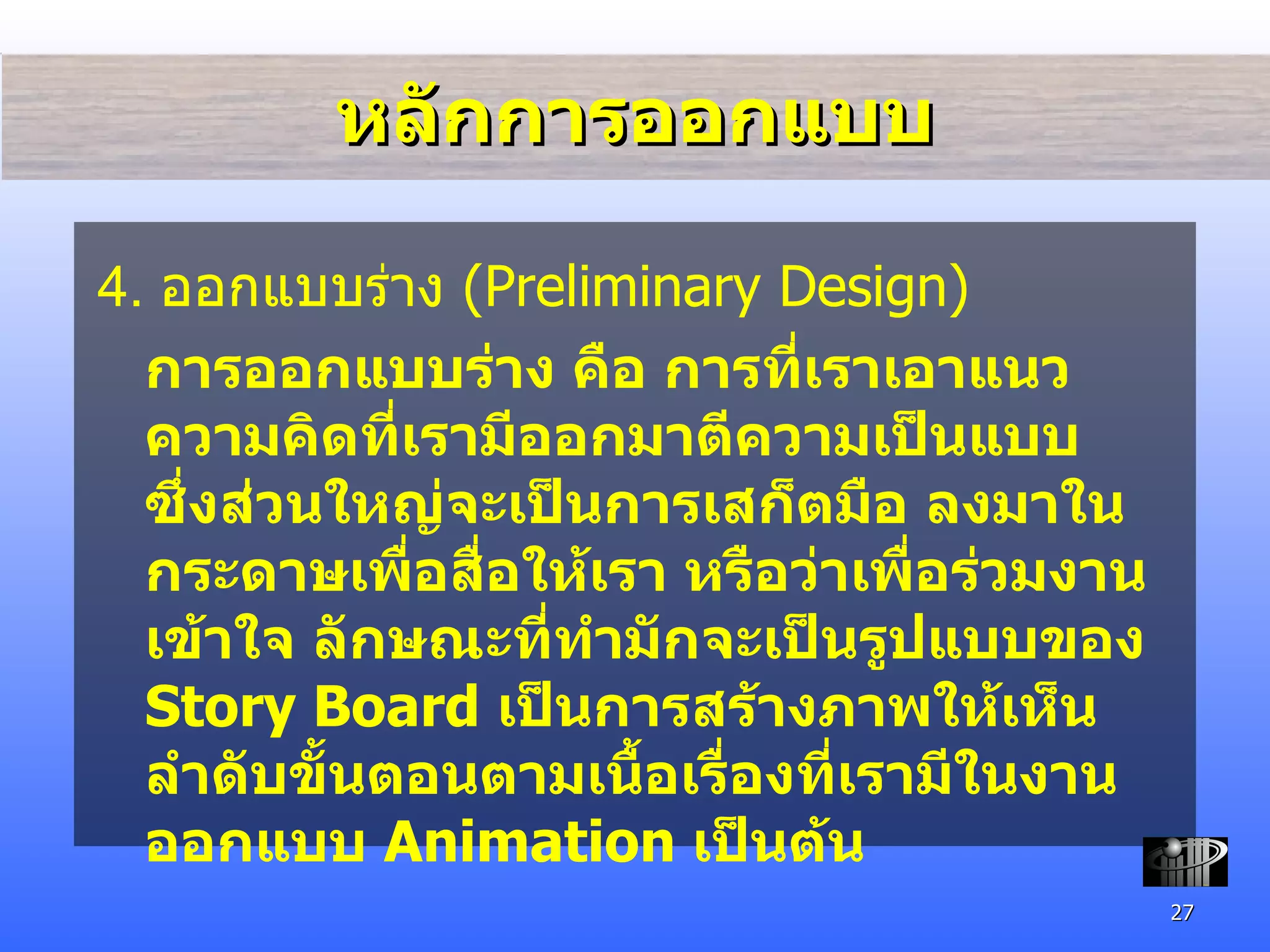 หลักการออกแบบ 4.  ออกแบบ ร่าง  (Preliminary Design) การออกแบบร่าง คือ การที่เราเอาแนวความคิดที่เรามีออกมาตีความเป็นแบบ ซึ่งส่วนใหญ่จะเป็นการเสก็ตมือ ลงมาในกระดาษเพื่อสื่อให้เรา หรือว่าเพื่อร่วมงานเข้าใจ ลักษณะที่ทำมักจะเป็นรูปแบบของ  Story Board  เป็นการสร้างภาพให้เห็นลำดับขั้นตอนตามเนื้อเรื่องที่เรามีในงานออกแบบ  Animation  เป็นต้น 