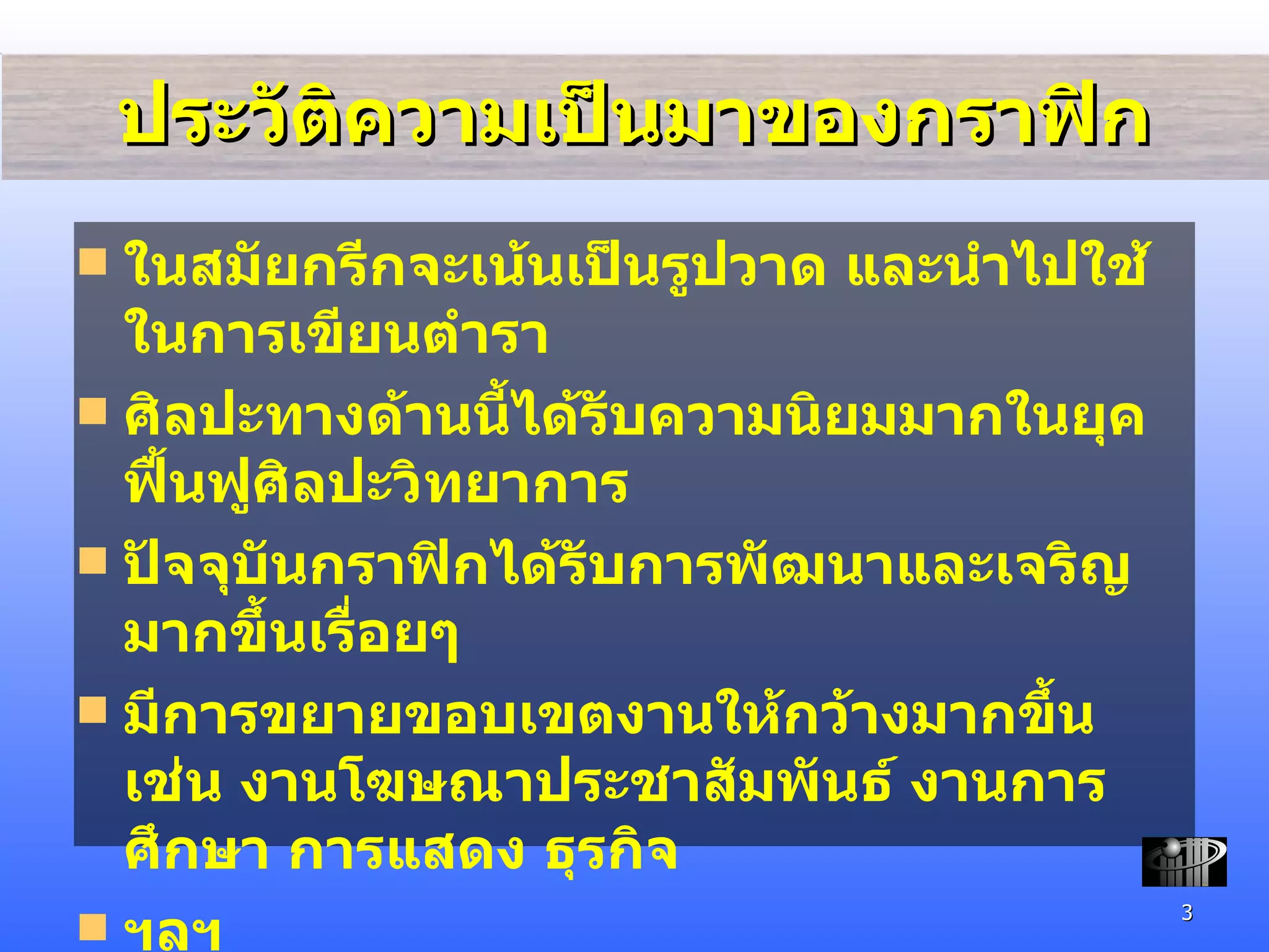 ประวัติความเป็นมาของกราฟิก ในสมัยกรีกจะเน้นเป็นรูปวาด และนำไปใช้ในการเขียนตำรา ศิลปะทางด้านนี้ได้รับความนิยมมากในยุคฟื้นฟูศิลปะวิทยาการ ปัจจุบันกราฟิกได้รับการพัฒนาและเจริญมากขึ้นเรื่อยๆ  มีการขยายขอบเขตงานให้กว้างมากขึ้น เช่น งานโฆษณาประชาสัมพันธ์ งานการศึกษา การแสดง ธุรกิจ  ฯลฯ 