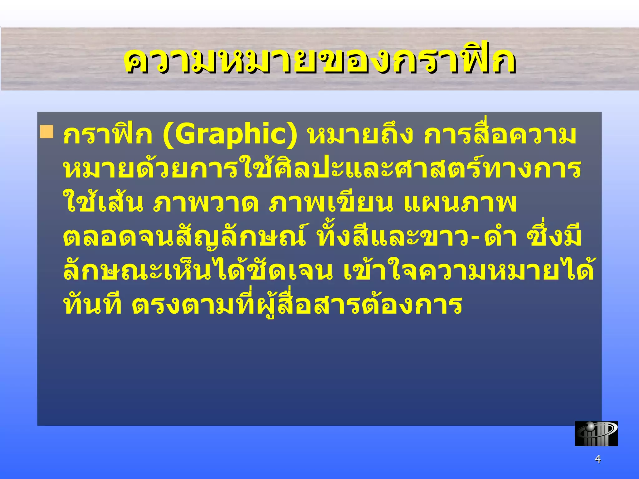 ความหมายของกราฟิก กราฟิก   (Graphic)  หมายถึง  การสื่อความหมายด้วยการใช้ศิลปะและศาสตร์ทางการใช้เส้น ภาพวาด ภาพเขียน แผนภาพ ตลอดจนสัญลักษณ์ ทั้งสีและขาว - ดำ ซึ่งมีลักษณะเห็นได้ชัดเจน เข้าใจความหมายได้ทันที ตรงตามที่ผู้สื่อสารต้องการ 
