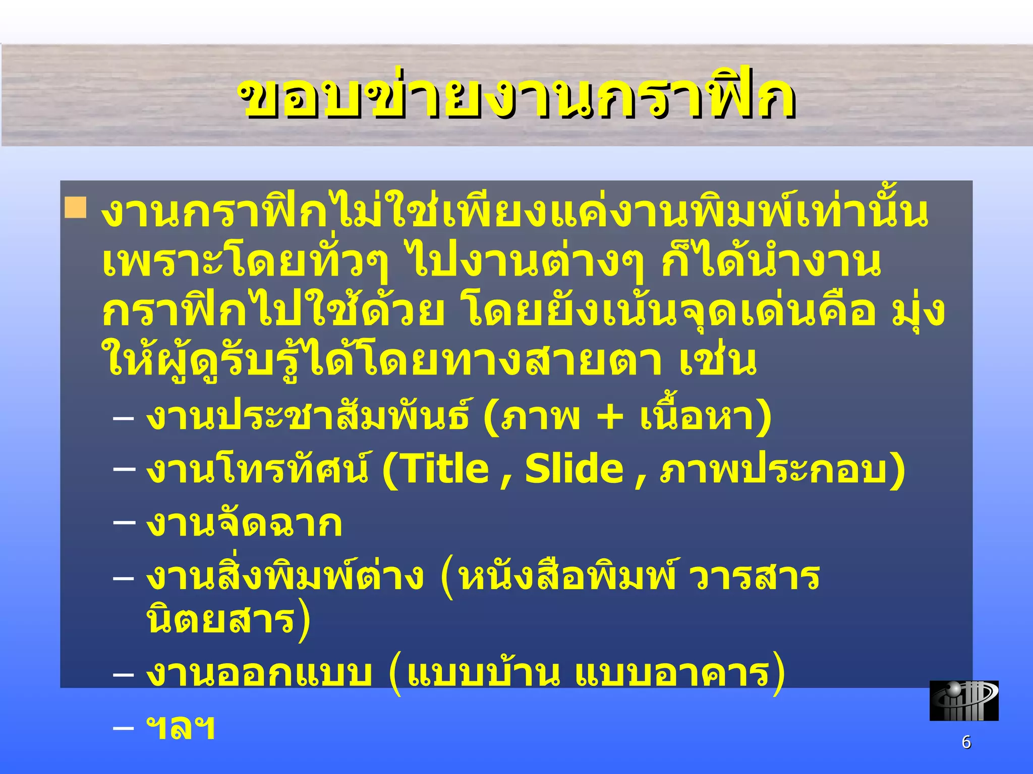 ขอบข่ายงานกราฟิก งานกราฟิกไม่ใช่เพียงแค่งานพิมพ์เท่านั้น เพราะโดยทั่วๆ ไปงานต่างๆ ก็ได้นำงานกราฟิกไปใช้ด้วย โดยยังเน้นจุดเด่นคือ มุ่งให้ผู้ดูรับรู้ได้โดยทางสายตา เช่น งาน ประชาสัมพันธ์  ( ภาพ  +  เนื้อหา ) งานโทรทัศน์  ( Title , Slide ,  ภาพประกอบ ) งานจัดฉาก งานสิ่งพิมพ์ต่าง  ( หนังสือพิมพ์ วารสาร นิตยสาร ) งานออกแบบ  ( แบบบ้าน แบบอาคาร ) ฯลฯ 