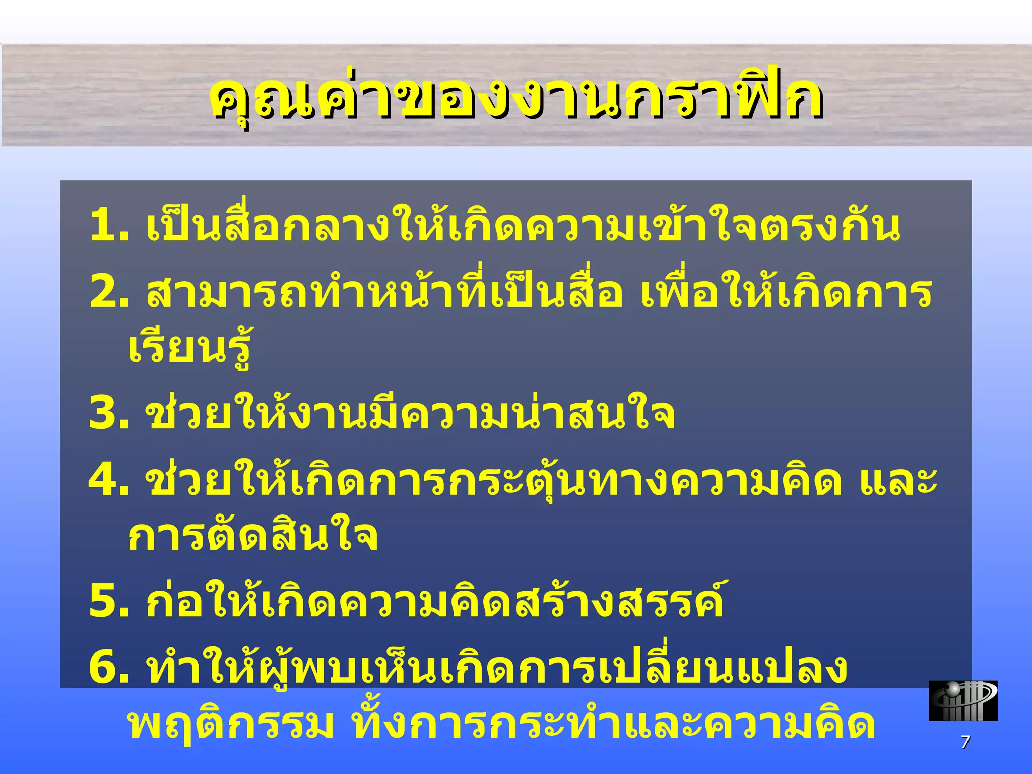 คุณค่าของงานกราฟิก 1.  เป็นสื่อกลางให้เกิดความเข้าใจตรงกัน 2.  สามารถทำหน้าที่เป็นสื่อ เพื่อให้เกิดการเรียนรู้ 3.  ช่วยให้งานมีความน่าสนใจ 4.  ช่วยให้เกิดการกระตุ้นทางความคิด และการตัดสินใจ 5.  ก่อให้เกิดความคิดสร้างสรรค์ 6.  ทำให้ผู้พบเห็นเกิดการเปลี่ยนแปลงพฤติกรรม ทั้งการกระทำและความคิด 