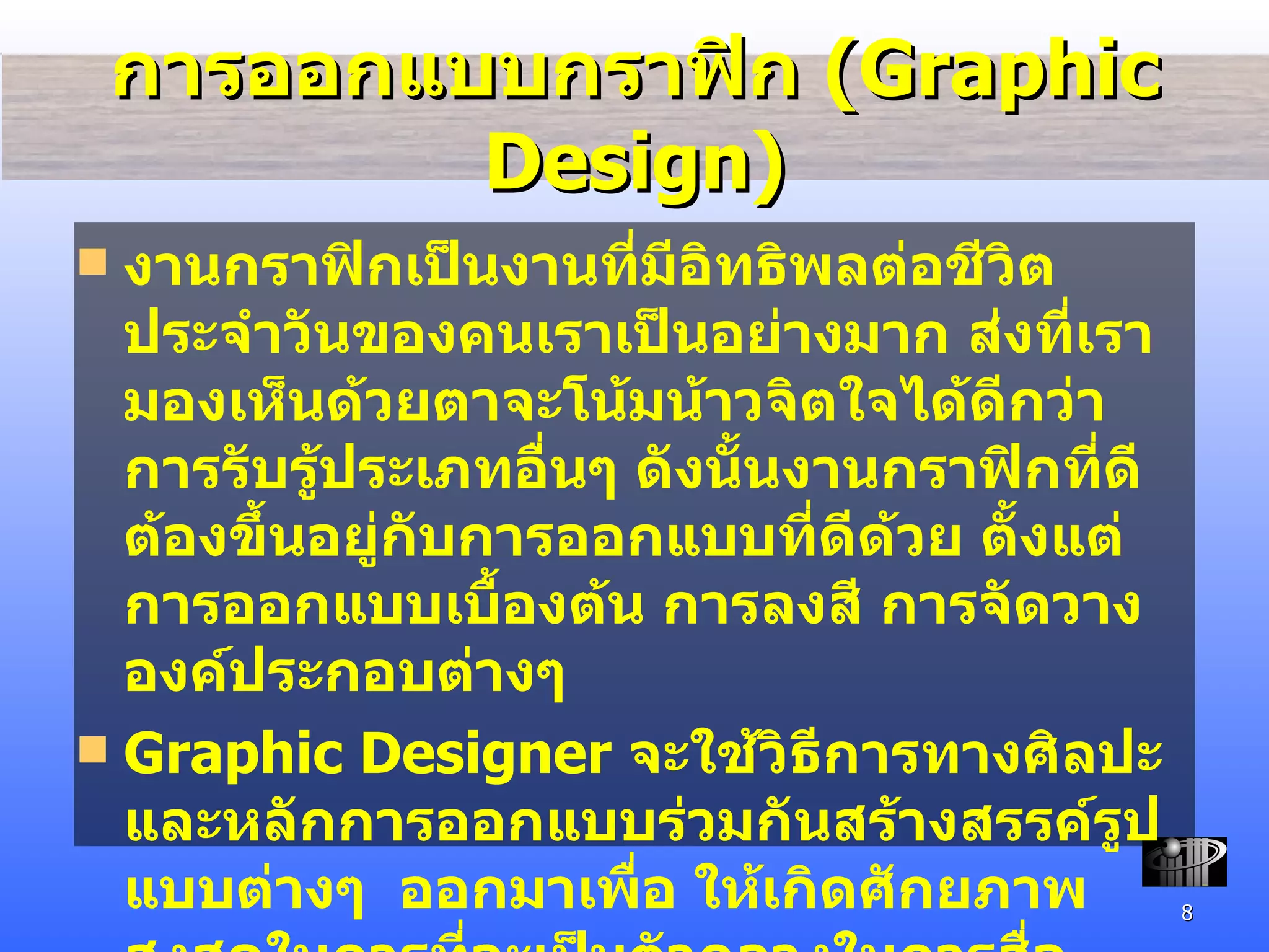 การออกแบบ กราฟิก  (Graphic Design) งานกราฟิกเป็นงานที่มีอิทธิพลต่อชีวิตประจำวันของคนเราเป็นอย่างมาก ส่งที่เรามองเห็นด้วยตาจะโน้มน้าวจิตใจได้ดีกว่าการรับรู้ประเภทอื่นๆ ดังนั้นงานกราฟิกที่ดีต้องขึ้นอยู่กับการออกแบบที่ดีด้วย ตั้งแต่การออกแบบ เบื้องต้น การลงสี การจัดวางองค์ประกอบต่างๆ  Graphic Designer  จะใช้วิธีการ ทางศิลปะและหลักการออกแบบร่วมกันสร้างสรรค์รูปแบบต่างๆ  ออกมาเพื่อ ให้เกิดศักยภาพสูงสุดในการที่จะเป็นตัวกลางในการสื่อความหมายระหว่างผู้ส่งสารและผู้รับสาร 
