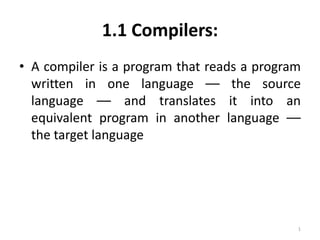 1.1 Compilers:
• A compiler is a program that reads a program
written in one language –– the source
language –– and translates it into an
equivalent program in another language ––
the target language

1

 
