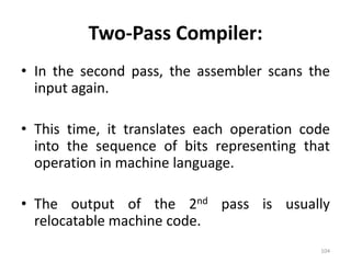 Two-Pass Compiler:In the second pass, the assembler scans the input again.This time, it translates each operation code into the sequence of bits representing that operation in machine language.The output of the 2nd pass is usually relocatable machine code. 104