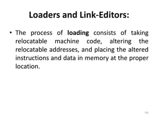 Loaders and Link-Editors:The process of loading consists of taking relocatable machine code, altering the relocatable addresses, and placing the altered instructions and data in memory at the proper location.106