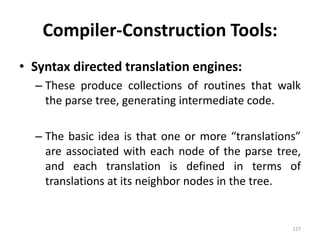Compiler-Construction Tools:Syntax directed translation engines:These produce collections of routines that walk the parse tree, generating intermediate code.The basic idea is that one or more “translations” are associated with each node of the parse tree, and each translation is defined in terms of translations at its neighbor nodes in the tree.127