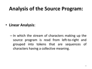 Analysis of the Source Program:Linear Analysis:In which the stream of characters making up the source program is read from left-to-right and grouped into tokens that are sequences of characters having a collective meaning. 19
