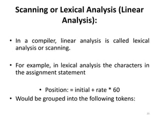 Scanning or Lexical Analysis (Linear Analysis):In a compiler, linear analysis is called lexical analysis or scanning.For example, in lexical analysis the characters in the assignment statementPosition: = initial + rate * 60Would be grouped into the following tokens:20