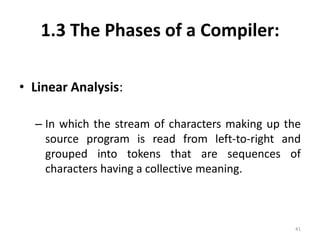1.3 The Phases of a Compiler:Linear Analysis:In which the stream of characters making up the source program is read from left-to-right and grouped into tokens that are sequences of characters having a collective meaning. 41