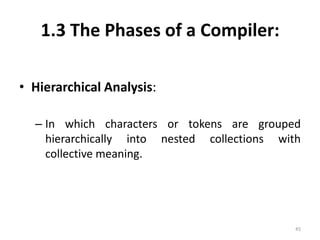 1.3 The Phases of a Compiler:Hierarchical Analysis:In which characters or tokens are grouped hierarchically into nested collections with collective meaning.45