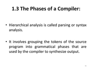 1.3 The Phases of a Compiler:Hierarchical analysis is called parsing or syntax analysis.It involves grouping the tokens of the source program into grammatical phases that are used by the compiler to synthesize output.46